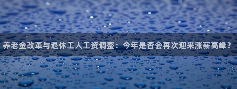 今年会热吗：养老金改革与退休工人工资调整：今年是否会再次迎来涨薪高峰？