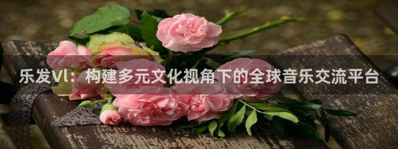 壹号电子娱乐app下载最新版本安装：乐发∨l：构建多元文化视角下的全球音乐交流平台