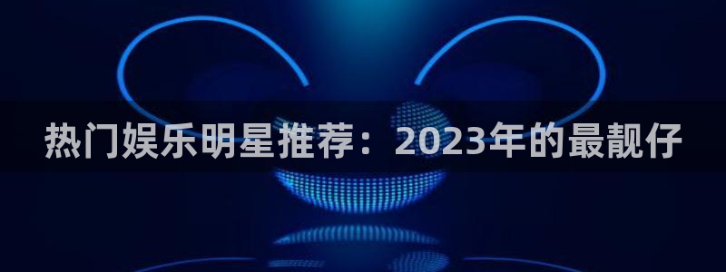 今年会出5g手机吗：热门娱乐明星推荐：2023年的最靓仔