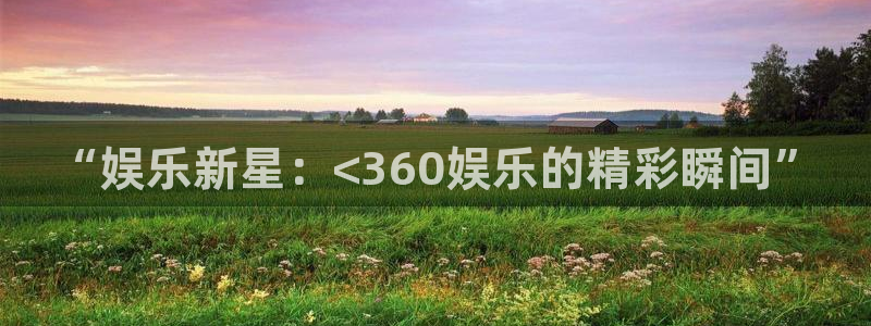 今年会平台官方入口下载：“娱乐新星：<360娱乐的精彩瞬间”