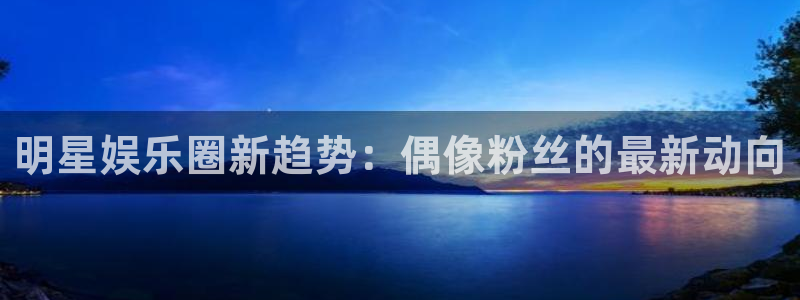 今年会app官网下载：明星娱乐圈新趋势：偶像粉丝的最新动向